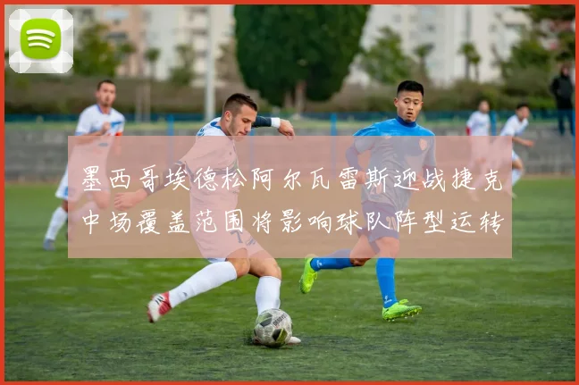 墨西哥埃德松阿尔瓦雷斯迎战捷克中场覆盖范围将影响球队阵型运转