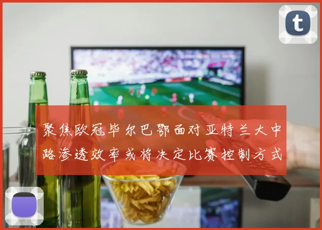 聚焦欧冠毕尔巴鄂面对亚特兰大中路渗透效率或将决定比赛控制方式