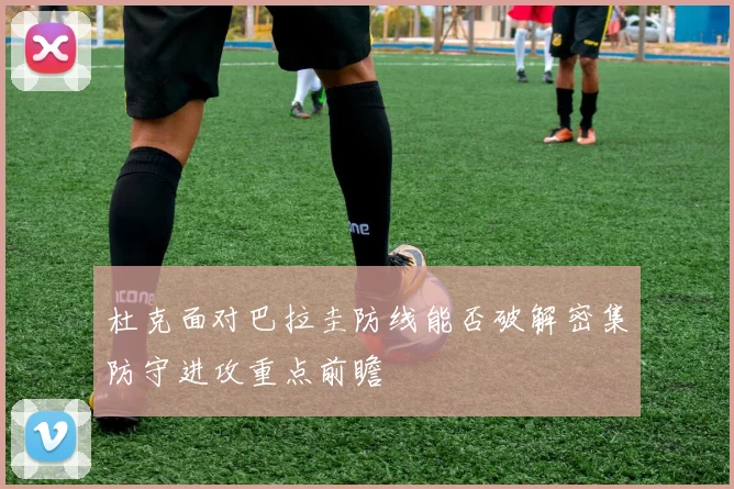 杜克面对巴拉圭防线能否破解密集防守进攻重点前瞻