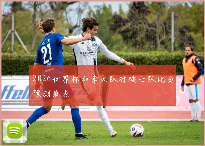 2026世界杯加拿大队对瑞士队比分预测看点