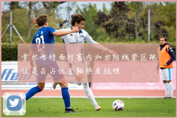 索尔洛特面对塞内加尔防线禁区跑位是否占优金靴热度梳理
